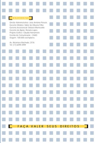 EXPEDIENTE

Diretor Administrativo: José Antônio Passos
Gerente Médico: Valter de Oliveira Filho
Gerente Assistencial: Débora Montezello
Gerente de Apoio: Renata Lopes
Projeto Gráfico: Cláudia Hamamoto
Gestão de Comunicação - CAAD
tiragem: 100.000 exemplares

Av. Alcântara Machado, 2576
Tel: (11) 6099-3999




         FAÇA VALER                       SEUS   DIREITOS
 