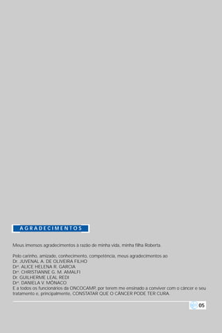 AGRADECIMENTOS


Meus imensos agradecimentos à razão de minha vida, minha filha Roberta.

Pelo carinho, amizade, conhecimento, competência, meus agradecimentos ao
Dr. JUVENAL A. DE OLIVEIRA FILHO
Dra. ALICE HELENA R. GARCIA
Dra. CHRISTIANNE G. M. AMALFI
Dr. GUILHERME LEAL REDI
Dra. DANIELA V. MÔNACO
E a todos os funcionários da ONCOCAMP, por terem me ensinado a conviver com o câncer e seu
tratamento e, principalmente, CONSTATAR QUE O CÂNCER PODE TER CURA.

                                                                                      05
 