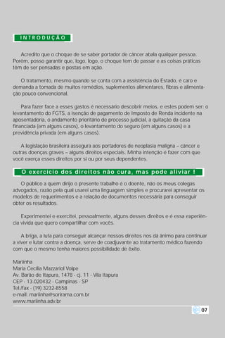 INTRODUÇÃO


   Acredito que o choque de se saber portador de câncer abala qualquer pessoa.
Porém, posso garantir que, logo, logo, o choque tem de passar e as coisas práticas
têm de ser pensadas e postas em ação.

   O tratamento, mesmo quando se conta com a assistência do Estado, é caro e
demanda a tomada de muitos remédios, suplementos alimentares, fibras e alimenta-
ção pouco convencional.

    Para fazer face a esses gastos é necessário descobrir meios, e estes podem ser: o
levantamento do FGTS, a isenção de pagamento de Imposto de Renda incidente na
aposentadoria, o andamento prioritário de processo judicial, a quitação da casa
financiada (em alguns casos), o levantamento do seguro (em alguns casos) e a
previdência privada (em alguns casos).

   A legislação brasileira assegura aos portadores de neoplasia maligna – câncer e
outras doenças graves – alguns direitos especiais. Minha intenção é fazer com que
você exerça esses direitos por si ou por seus dependentes.

    O exercício dos direitos não cura, mas pode aliviar !

   O público a quem dirijo o presente trabalho é o doente, não os meus colegas
advogados, razão pela qual usarei uma linguagem simples e procurarei apresentar os
modelos de requerimentos e a relação de documentos necessária para conseguir
obter os resultados.

    Experimentei e exercitei, pessoalmente, alguns desses direitos e é essa experiên-
cia vivida que quero compartilhar com vocês.

    A briga, a luta para conseguir alcançar nossos direitos nos dá ânimo para continuar
a viver e lutar contra a doença, serve de coadjuvante ao tratamento médico fazendo
com que o mesmo tenha maiores possibilidade de êxito.

Mariinha
Maria Cecília Mazzariol Volpe
Av. Barão de Itapura, 1478 - cj. 11 - Vila Itapura
CEP - 13.020432 - Campinas - SP
Tel./fax - (19) 3232-8558
e-mail: mariinha@sorirama.com.br
www.mariinha.adv.br
                                                                                     07
 