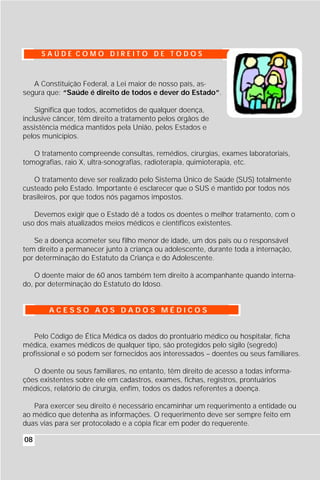 SAÚDE COMO DIREITO DE TODOS



   A Constituição Federal, a Lei maior de nosso país, as-
segura que: “Saúde é direito de todos e dever do Estado”.

    Significa que todos, acometidos de qualquer doença,
inclusive câncer, têm direito a tratamento pelos órgãos de
assistência médica mantidos pela União, pelos Estados e
pelos municípios.

   O tratamento compreende consultas, remédios, cirurgias, exames laboratoriais,
tomografias, raio X, ultra-sonografias, radioterapia, quimioterapia, etc.

   O tratamento deve ser realizado pelo Sistema Único de Saúde (SUS) totalmente
custeado pelo Estado. Importante é esclarecer que o SUS é mantido por todos nós
brasileiros, por que todos nós pagamos impostos.

   Devemos exigir que o Estado dê a todos os doentes o melhor tratamento, com o
uso dos mais atualizados meios médicos e científicos existentes.

   Se a doença acometer seu filho menor de idade, um dos pais ou o responsável
tem direito a permanecer junto à criança ou adolescente, durante toda a internação,
por determinação do Estatuto da Criança e do Adolescente.

    O doente maior de 60 anos também tem direito à acompanhante quando interna-
do, por determinação do Estatuto do Idoso.


        ACESSO AOS DADOS MÉDICOS


   Pelo Código de Ética Médica os dados do prontuário médico ou hospitalar, ficha
médica, exames médicos de qualquer tipo, são protegidos pelo sigilo (segredo)
profissional e só podem ser fornecidos aos interessados – doentes ou seus familiares.

   O doente ou seus familiares, no entanto, têm direito de acesso a todas informa-
ções existentes sobre ele em cadastros, exames, fichas, registros, prontuários
médicos, relatório de cirurgia, enfim, todos os dados referentes a doença.

   Para exercer seu direito é necessário encaminhar um requerimento a entidade ou
ao médico que detenha as informações. O requerimento deve ser sempre feito em
duas vias para ser protocolado e a cópia ficar em poder do requerente.

08
 