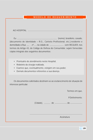 MODELO DE REQUERIMENTO




   AO HOSPITAL


    Eu                                                (nome), brasileiro, casado,
(documento de identidade – R.G., Carteira Profissional, etc.),residente e
domiciliado à Rua       , nº    , na cidade de              , vem REQUER, nos
termos do Artigo 43, do Código de Defesa do Consumidor, sejam fornecidas
cópias integrais dos seguintes documentos:



    • Prontuário de atendimento neste Hospital,
    • Relatório da cirurgia realizada,
    • Exames que, eventualmente, estejam em seu poder,
    • Demais documentos referentes a sua doença.



    Os documentos solicitados destinam-se ao esclarecimento de situação de
interesse particular.


                                                               Termos em que,


                                                                 P.Deferimento.

                               (Cidade),         de             de




                                                        Assinatura




                                                                                    09
 