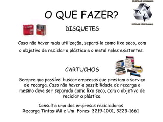 O QUE FAZER?
DISQUETES
Caso não haver mais utilização, separá-lo como lixo seco, com
o objetivo de reciclar o plástico e o metal neles existentes.
CARTUCHOS
Sempre que possível buscar empresas que prestam o serviço
de recarga. Caso não haver a possibilidade de recarga o
mesmo deve ser separado como lixo seco, com o objetivo de
reciclar o plástico.
Consulte uma das empresas recicladoras
Recarga Tintas Mil e Um Fones: 3219-1001, 3223-1661
 