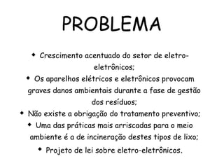 PROBLEMA
 Crescimento acentuado do setor de eletro-
eletrônicos;
 Os aparelhos elétricos e eletrônicos provocam
graves danos ambientais durante a fase de gestão
dos resíduos;
 Não existe a obrigação do tratamento preventivo;
 Uma das práticas mais arriscadas para o meio
ambiente é a de incineração destes tipos de lixo;
 Projeto de lei sobre eletro-eletrônicos.
 