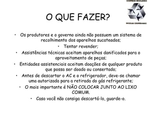 O QUE FAZER?
• Os produtores e o governo ainda não possuem um sistema de
recolhimento dos aparelhos sucateados;
• Tentar revender;
• Assistências técnicas aceitam aparelhos danificados para o
aproveitamento de peças;
• Entidades assistenciais aceitam doações de qualquer produto
que possa ser doado ou consertado;
• Antes de descartar o AC e o refrigerador, deve-se chamar
uma autorizada para a retirada do gás refrigerante;
• O mais importante é NÃO COLOCAR JUNTO AO LIXO
COMUM.
• Caso você não consiga descartá-lo, guarde-o.
 