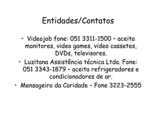 Entidades/Contatos
• Videojob fone: 051 3311-1500 – aceita
monitores, video games, video cassetes,
DVDs, televisores.
• Luzitana Assistência técnica Ltda. Fone:
051 3343-1879 – aceita refrigeradores e
condicionadores de ar.
• Mensageiro da Caridade – Fone 3223-2555
 