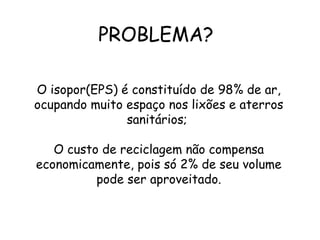 PROBLEMA?
O isopor(EPS) é constituído de 98% de ar,
ocupando muito espaço nos lixões e aterros
sanitários;
O custo de reciclagem não compensa
economicamente, pois só 2% de seu volume
pode ser aproveitado.
 