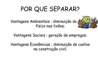 POR QUE SEPARAR?
Vantagens Ambientais : diminuição do espaço
físico nos lixões;
Vantagens Sociais : geração de empregos;
Vantagens Econômicas : diminuição de custos
na construção civil.
 