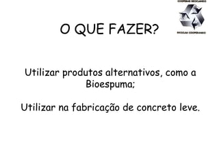 O QUE FAZER?
Utilizar produtos alternativos, como a
Bioespuma;
Utilizar na fabricação de concreto leve.
 