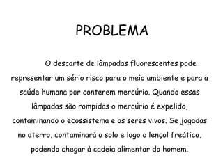 PROBLEMA
O descarte de lâmpadas fluorescentes pode
representar um sério risco para o meio ambiente e para a
saúde humana por conterem mercúrio. Quando essas
lâmpadas são rompidas o mercúrio é expelido,
contaminando o ecossistema e os seres vivos. Se jogadas
no aterro, contaminará o solo e logo o lençol freático,
podendo chegar à cadeia alimentar do homem.
 