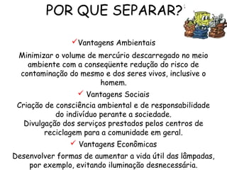 POR QUE SEPARAR?
Vantagens Ambientais
Minimizar o volume de mercúrio descarregado no meio
ambiente com a conseqüente redução do risco de
contaminação do mesmo e dos seres vivos, inclusive o
homem.
 Vantagens Sociais
Criação de consciência ambiental e de responsabilidade
do indivíduo perante a sociedade.
Divulgação dos serviços prestados pelos centros de
reciclagem para a comunidade em geral.
 Vantagens Econômicas
Desenvolver formas de aumentar a vida útil das lâmpadas,
por exemplo, evitando iluminação desnecessária.
 