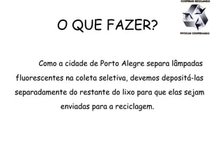 O QUE FAZER?
Como a cidade de Porto Alegre separa lâmpadas
fluorescentes na coleta seletiva, devemos depositá-las
separadamente do restante do lixo para que elas sejam
enviadas para a reciclagem.
 
