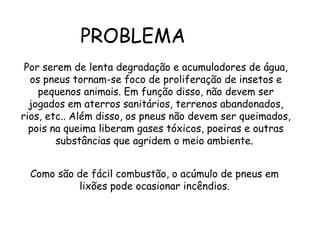 PROBLEMA
Por serem de lenta degradação e acumuladores de água,
os pneus tornam-se foco de proliferação de insetos e
pequenos animais. Em função disso, não devem ser
jogados em aterros sanitários, terrenos abandonados,
rios, etc.. Além disso, os pneus não devem ser queimados,
pois na queima liberam gases tóxicos, poeiras e outras
substâncias que agridem o meio ambiente.
Como são de fácil combustão, o acúmulo de pneus em
lixões pode ocasionar incêndios.
 