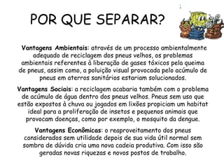POR QUE SEPARAR?
Vantagens Ambientais: através de um processo ambientalmente
adequado de reciclagem dos pneus velhos, os problemas
ambientais referentes à liberação de gases tóxicos pela queima
de pneus, assim como, a poluição visual provocada pelo acúmulo de
pneus em aterros sanitários estariam solucionados.
Vantagens Sociais: a reciclagem acabaria também com o problema
de acúmulo de água dentro dos pneus velhos. Pneus sem uso que
estão expostos à chuva ou jogados em lixões propiciam um habitat
ideal para a proliferação de insetos e pequenos animais que
provocam doenças, como por exemplo, o mosquito da dengue.
Vantagens Econômicas: o reaproveitamento dos pneus
considerados sem utilidade depois de sua vida útil normal sem
sombra de dúvida cria uma nova cadeia produtiva. Com isso são
geradas novas riquezas e novos postos de trabalho.
 