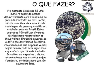 O QUE FAZER?
No momento ainda não há uma
maneira capaz de acabar
definitivamente com o problema de
pneus descartados no país. Porém,
existe uma série de empresas de
reciclagem de pneus que estão se
estabelecendo no Brasil. Estas
empresas irão utilizar diversas
técnicas para reaproveitar os
pneus velhos. Enquanto aguarda-se
a definição das formas de coleta,
recomendamos que os pneus velhos
sejam armazenados em lugar seco
e que não traga risco de incêndio.
Se estiverem expostos a chuva,
recomendamos que os pneus sejam
furados ou cortados para que não
acumulem água.
 
