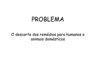 PROBLEMA
O descarte dos remédios para humanos e
animais domésticos
 
