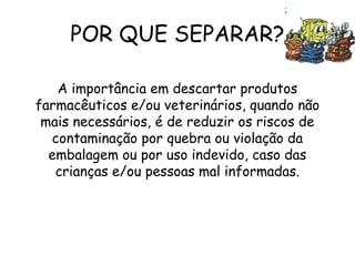 POR QUE SEPARAR?
A importância em descartar produtos
farmacêuticos e/ou veterinários, quando não
mais necessários, é de reduzir os riscos de
contaminação por quebra ou violação da
embalagem ou por uso indevido, caso das
crianças e/ou pessoas mal informadas.
 