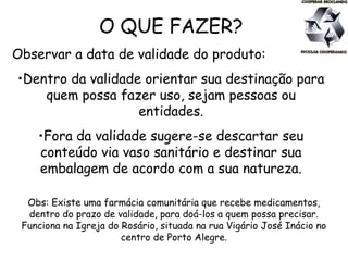 O QUE FAZER?
Observar a data de validade do produto:
•Dentro da validade orientar sua destinação para
quem possa fazer uso, sejam pessoas ou
entidades.
•Fora da validade sugere-se descartar seu
conteúdo via vaso sanitário e destinar sua
embalagem de acordo com a sua natureza.
Obs: Existe uma farmácia comunitária que recebe medicamentos,
dentro do prazo de validade, para doá-los a quem possa precisar.
Funciona na Igreja do Rosário, situada na rua Vigário José Inácio no
centro de Porto Alegre.
 