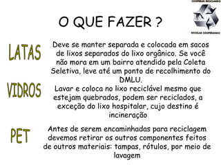 O QUE FAZER ?
Deve se manter separada e colocada em sacos
de lixos separados do lixo orgânico. Se você
não mora em um bairro atendido pela Coleta
Seletiva, leve até um ponto de recolhimento do
DMLU.
Lavar e coloca no lixo reciclável mesmo que
estejam quebrados, podem ser reciclados, a
exceção do lixo hospitalar, cujo destino é
incineração
Antes de serem encaminhadas para reciclagem
devemos retirar os outros componentes feitos
de outros materiais: tampas, rótulos, por meio de
lavagem
 