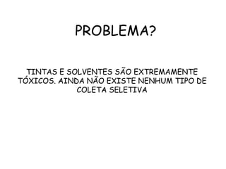 PROBLEMA?
TINTAS E SOLVENTES SÃO EXTREMAMENTE
TÓXICOS. AINDA NÃO EXISTE NENHUM TIPO DE
COLETA SELETIVA
 