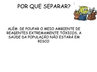 POR QUE SEPARAR?
ALÉM DE POUPAR O MEIO AMBIENTE DE
REAGENTES EXTREMAMENTE TÓXICOS, A
SAÚDE DA POPULAÇÃO NÃO ESTARÁ EM
RISCO
 