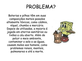 PROBLEMA?
Baterias e pilhas têm em suas
composições metais pesados
altamente tóxicos, como cádmio,
níquel, chumbo e mercúrio.
Depois de utilizadas, a maioria é
jogada em aterros sanitários ou
lixões a céu aberto. Além de
poluir o meio ambiente,
contaminar o solo e as águas,
causam males aos homens, como
problemas renais, mentais,
pulmonares e até a morte.
 