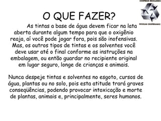 O QUE FAZER?
As tintas a base de água devem ficar na lata
aberta durante algum tempo para que o oxigênio
reaja, aí você pode jogar fora, pois são inofensivas.
Mas, os outros tipos de tintas e os solventes você
deve usar até o final conforme as instruções na
embalagem, ou então guardar no recipiente original
em lugar seguro, longe de crianças e animais.
Nunca despeje tintas e solventes no esgoto, cursos de
água, plantas ou no solo, pois esta atitude trará graves
conseqüências, podendo provocar intoxicação e morte
de plantas, animais e, principalmente, seres humanos.
 