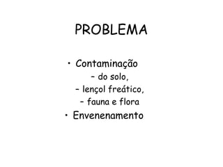 PROBLEMA
• Contaminação
– do solo,
– lençol freático,
– fauna e flora
• Envenenamento
 