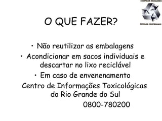 O QUE FAZER?
• Não reutilizar as embalagens
• Acondicionar em sacos individuais e
descartar no lixo reciclável
• Em caso de envenenamento
Centro de Informações Toxicológicas
do Rio Grande do Sul
0800-780200
 