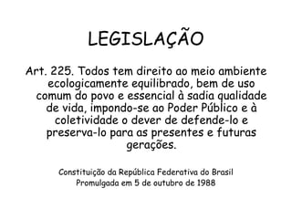LEGISLAÇÃO
Art. 225. Todos tem direito ao meio ambiente
ecologicamente equilibrado, bem de uso
comum do povo e essencial à sadia qualidade
de vida, impondo-se ao Poder Público e à
coletividade o dever de defende-lo e
preserva-lo para as presentes e futuras
gerações.
 
Constituição da República Federativa do Brasil
Promulgada em 5 de outubro de 1988
 
