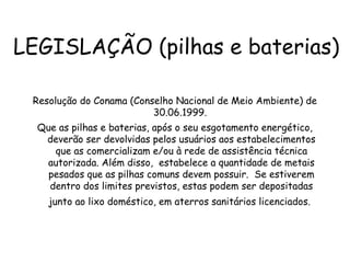 LEGISLAÇÃO (pilhas e baterias)
Resolução do Conama (Conselho Nacional de Meio Ambiente) de
30.06.1999.
Que as pilhas e baterias, após o seu esgotamento energético,
deverão ser devolvidas pelos usuários aos estabelecimentos
que as comercializam e/ou à rede de assistência técnica
autorizada. Além disso, estabelece a quantidade de metais
pesados que as pilhas comuns devem possuir. Se estiverem
dentro dos limites previstos, estas podem ser depositadas
junto ao lixo doméstico, em aterros sanitários licenciados.
 