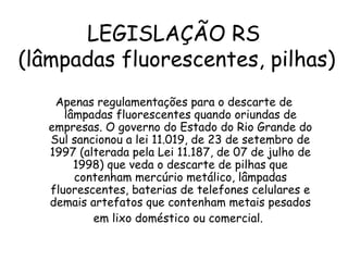 LEGISLAÇÃO RS
(lâmpadas fluorescentes, pilhas)
Apenas regulamentações para o descarte de
lâmpadas fluorescentes quando oriundas de
empresas. O governo do Estado do Rio Grande do
Sul sancionou a lei 11.019, de 23 de setembro de
1997 (alterada pela Lei 11.187, de 07 de julho de
1998) que veda o descarte de pilhas que
contenham mercúrio metálico, lâmpadas
fluorescentes, baterias de telefones celulares e
demais artefatos que contenham metais pesados
em lixo doméstico ou comercial.
 