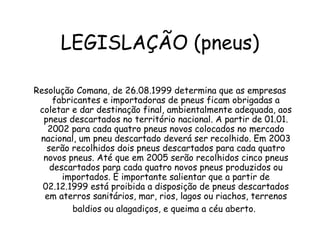 LEGISLAÇÃO (pneus)
Resolução Comana, de 26.08.1999 determina que as empresas
fabricantes e importadoras de pneus ficam obrigadas a
coletar e dar destinação final, ambientalmente adequada, aos
pneus descartados no território nacional. A partir de 01.01.
2002 para cada quatro pneus novos colocados no mercado
nacional, um pneu descartado deverá ser recolhido. Em 2003
serão recolhidos dois pneus descartados para cada quatro
novos pneus. Até que em 2005 serão recolhidos cinco pneus
descartados para cada quatro novos pneus produzidos ou
importados. É importante salientar que a partir de
02.12.1999 está proibida a disposição de pneus descartados
em aterros sanitários, mar, rios, lagos ou riachos, terrenos
baldios ou alagadiços, e queima a céu aberto.
 