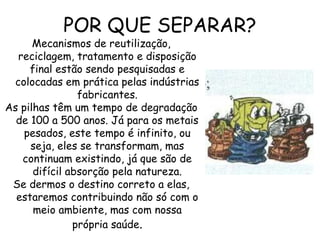 Mecanismos de reutilização,
reciclagem, tratamento e disposição
final estão sendo pesquisadas e
colocadas em prática pelas indústrias
fabricantes.
As pilhas têm um tempo de degradação
de 100 a 500 anos. Já para os metais
pesados, este tempo é infinito, ou
seja, eles se transformam, mas
continuam existindo, já que são de
difícil absorção pela natureza.
Se dermos o destino correto a elas,
estaremos contribuindo não só com o
meio ambiente, mas com nossa
própria saúde.
POR QUE SEPARAR?
 