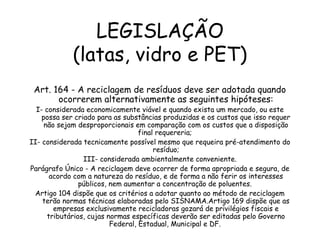 LEGISLAÇÃO
(latas, vidro e PET)
Art. 164 - A reciclagem de resíduos deve ser adotada quando
ocorrerem alternativamente as seguintes hipóteses:
I- considerada economicamente viável e quando exista um mercado, ou este
possa ser criado para as substâncias produzidas e os custos que isso requer
não sejam desproporcionais em comparação com os custos que a disposição
final requereria;
II- considerada tecnicamente possível mesmo que requeira pré-atendimento do
resíduo;
III- considerada ambientalmente conveniente.
Parágrafo Único - A reciclagem deve ocorrer de forma apropriada e segura, de
acordo com a natureza do resíduo, e de forma a não ferir os interesses
públicos, nem aumentar a concentração de poluentes.
Artigo 104 dispõe que os critérios a adotar quanto ao método de reciclagem
terão normas técnicas elaboradas pelo SISNAMA.Artigo 169 dispõe que as
empresas exclusivamente recicladoras gozará de privilégios fiscais e
tributários, cujas normas específicas deverão ser editadas pelo Governo
Federal, Estadual, Municipal e DF.
 
