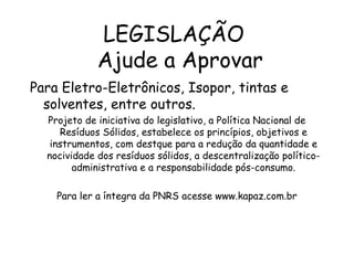 LEGISLAÇÃO
Ajude a Aprovar
Para Eletro-Eletrônicos, Isopor, tintas e
solventes, entre outros.
Projeto de iniciativa do legislativo, a Política Nacional de
Resíduos Sólidos, estabelece os princípios, objetivos e
instrumentos, com destque para a redução da quantidade e
nocividade dos resíduos sólidos, a descentralização político-
administrativa e a responsabilidade pós-consumo.
Para ler a íntegra da PNRS acesse www.kapaz.com.br
 