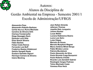 Autores:
Alunos da Disciplina de
Gestão Ambiental na Empresa - Semestre 2001/1
Escola de Administração/UFRGS
Alessandra Pess
Alessandro Rabollo Barbosa
Carlos Maurício Ruivo Machado
Caroline de Oliveira Orth
Clarissa Fensterseifer
Diego Baseggio Rech
Eduardo Luce Glitz
Elise Streck Silveira
Fábio Backes
Felipe Costa Ramos
Fernando Luiz Boff
Frederico Bastos Hildebrand
Getúlio Sangalli Reale
Gustavo Dametto Signori
Henrique Camara da Silveira
Inácio Mecking
Jean Rafael Almeida
Jeferson Thomas
Joselito Reis Junqueira
Juliano Rauber
Lucas Möller
Luciana Ratkiewicz Boeira
Lucio Luis Sehn
Luiza Viégas
Marcelo de Souza
Marcelo Muzykant Wagner
Marco Antônio Milioli Borgo
Pablo Mirales Lorenz
Patrícia Mundstock
Paulo Alexandre da Silva
Paulo Ricardo Fraga Bonzanini
Paulo Roberto Chedid
Ricardo Luis Zanotelli Gabriel
Rosângela Vargas Pedroso
Telmo Machado Costa
Vanessa Rios Heck
 