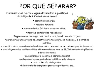 POR QUE SEPARAR?
Sugere-se a recarga dos cartuchos, tendo em vista que:
• para fabricar um cartucho de Inkjet/Toner é necessário, em média de 2 a 5 litros de
petróleo;
• o plástico usado em cada cartucho de impressora leva mais de dez séculos para se decompor;
• a reciclagem reduz resíduos sólidos: são economizados mais de 38.000 toneladas de plásticos
e metal a cada ano;
• gera empregos e incentiva a economia nacional;
• reduz os custos que pode chegar a 60% do valor do novo;
• reduz o lixo não biodegradável;
• há economia de energia nos processos produtivos, etc...
Os benefícios da reciclagem dos metais e plásticos
dos diquetes são inúmeros como:
• economia de energia;
• recursos naturais;
• aumento da vida útil dos aterros sanitários;
• incentivo as indústrias recicladoras.
 