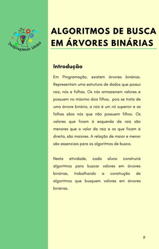 Em Programação, existem árvores binárias.
Representam uma estrutura de dados que possui
raiz, nós e folhas. Os nós armazenam valores e
possuem no máximo dois filhos, pois se trata de
uma árvore binária, a raiz é um nó superior e as
folhas sãos nós que não possuem filhos. Os
valores que ficam à esquerda da raiz são
menores que o valor da raiz e os que ficam à
direita, são maiores. A relação de maior e menor
são essenciais para os algoritmos de busca.
Nesta atividade, cada aluno construirá
algoritmos para buscar valores em árvores
binárias, trabalhando a construção de
algoritmos que busquem valores em árvores
binárias.
Introdução
ALGORITMOS DE BUSCA
EM ÁRVORES BINÁRIAS
9
 
