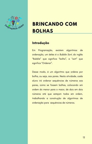 Em Programação, existem algoritmos de
ordenação, um deles é o Bubble Sort, do inglês
“Bubble” que significa “bolha”, e “sort” que
significa “Ordenar”.
Desse modo, é um algoritmo que ordena por
bolha, ou seja, aos pares. Nesta atividade, cada
aluno irá ordenar sequências de números aos
pares, como se fossem bolhas, colocando em
ordem do menor para o maior, de dois em dois
números até que estejam todos em ordem,
trabalhando a construção de algoritmos de
ordenação para sequências de números.
Introdução
BRINCANDO COM
BOLHAS
12
 