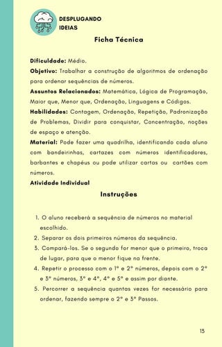 O aluno receberá a sequência de números no material
escolhido.
Separar os dois primeiros números da sequência.
Compará-los. Se o segundo for menor que o primeiro, troca
de lugar, para que o menor fique na frente.
Repetir o processo com o 1° e 2° números, depois com o 2°
e 3° números, 3° e 4°, 4° e 5° e assim por diante.
Percorrer a sequência quantas vezes for necessário para
ordenar, fazendo sempre o 2° e 3° Passos.
Ficha Técnica
Dificuldade: Médio.
Objetivo: Trabalhar a construção de algoritmos de ordenação
para ordenar sequências de números.
Assuntos Relacionados: Matemática, Lógica de Programação,
Maior que, Menor que, Ordenação, Linguagens e Códigos.
Habilidades: Contagem, Ordenação, Repetição, Padronização
de Problemas, Dividir para conquistar, Concentração, noções
de espaço e atenção.
Material: Pode fazer uma quadrilha, identificando cada aluno
com bandeirinhas, cartazes com números identificadores,
barbantes e chapéus ou pode utilizar cartas ou cartões com
números.
Atividade Individual
Instruções
1.
2.
3.
4.
5.
DESPLUGANDO
IDEIAS
13
 