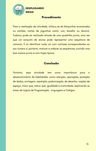 DESPLUGANDO
IDEIAS
Procedimento
Para a realização da atividade, utilizou-se de bloquinhos enumerados
ou cartões, cartas de joguinhos como: uno, baralho ou dominó.
Todavia, pode ser realizada através de uma quadrilha junina, uma vez
que um conjunto de alunos pode representar uma sequência de
números. É só identificar cada um com cartazes correspondentes ao
seu número e, portanto, misturar e ordenar as sequências, ouvindo uma
boa música junina e com trajes típicos.
Conclusão
Portanto, essa atividade tem suma importância para o
desenvolvimento de habilidades, como atenção, operações, proteção
de dados, contagem, repetição, padronização, de desenho, noções de
espaço, maior que, menor que, igualdade e criatividade, explorando as
áreas de Lógica de Programação, Linguagens e Códigos.
15
 