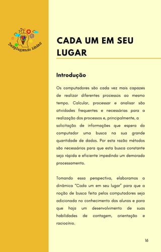 Os computadores são cada vez mais capazes
de realizar diferentes processos ao mesmo
tempo. Calcular, processar e analisar são
atividades frequentes e necessárias para a
realização dos processos e, principalmente, a
solicitação de informações que espera do
computador uma busca na sua grande
quantidade de dados. Por esta razão métodos
são necessários para que esta busca constante
seja rápida e eficiente impedindo um demorado
processamento.
Tomando essa perspectiva, elaboramos a
dinâmica “Cada um em seu lugar” para que a
noção de busca feita pelos computadores seja
adicionada no conhecimento dos alunos e para
que haja um desenvolvimento de suas
habilidades de contagem, orientação e
raciocínio.
Introdução
CADA UM EM SEU
LUGAR
16
 