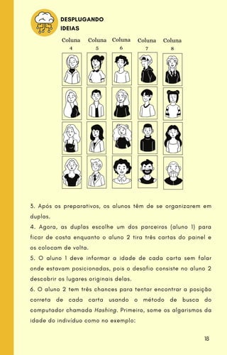 Coluna
4
Coluna
5
Coluna
6
Coluna
7
Coluna
8
3. Após os preparativos, os alunos têm de se organizarem em
duplas.
4. Agora, as duplas escolhe um dos parceiros (aluno 1) para
ficar de costa enquanto o aluno 2 tira três cartas do painel e
os colocam de volta.
5. O aluno 1 deve informar a idade de cada carta sem falar
onde estavam posicionadas, pois o desafio consiste no aluno 2
descobrir os lugares originais delas.
6. O aluno 2 tem três chances para tentar encontrar a posição
correta de cada carta usando o método de busca do
computador chamada Hashing. Primeiro, some os algarismos da
idade do indivíduo como no exemplo:
DESPLUGANDO
IDEIAS
18
 