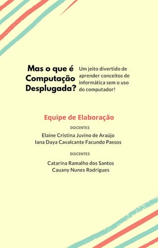 Catarina Ramalho dos Santos
Cauany Nunes Rodrigues
Mas o que é
Computação
Desplugada?
Um jeito divertido de
aprender conceitos de
informática sem o uso
do computador!
Equipe de Elaboração
DISCENTES
DOCENTES
Elaine Cristina Juvino de Araújo
Iana Daya Cavalcante Facundo Passos
 