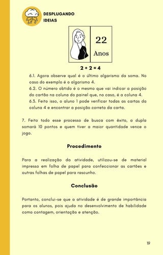 22
Anos
2 + 2 = 4
DESPLUGANDO
IDEIAS
6.1. Agora observe qual é o último algarismo da soma. No
caso do exemplo é o algarismo 4.
6.2. O número obtido é o mesmo que vai indicar a posição
do cartão na coluna do painel que, no caso, é a coluna 4.
6.3. Feito isso, o aluno 1 pode verificar todas as cartas da
coluna 4 e encontrar a posição correta da carta.
7. Feito todo esse processo de busca com êxito, a dupla
somará 10 pontos e quem tiver a maior quantidade vence o
jogo.
Procedimento
Para a realização da atividade, utilizou-se de material
impresso em folha de papel para confeccionar as cartões e
outras folhas de papel para rascunho.
Conclusão
Portanto, conclui-se que a atividade é de grande importância
para os alunos, pois ajuda no desenvolvimento de habilidade
como contagem, orientação e atenção.
19
 