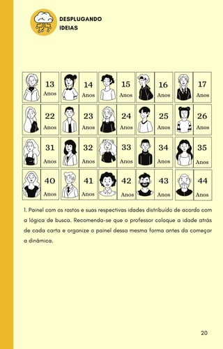 DESPLUGANDO
IDEIAS
13 14 15 17
26
35
44
16
25
34
43
33
32
31
22 23 24
40 41 42
Anos Anos Anos Anos Anos
Anos Anos Anos Anos Anos
Anos Anos Anos Anos Anos
Anos Anos Anos Anos Anos
1. Painel com os rostos e suas respectivas idades distribuído de acordo com
a lógica de busca. Recomenda-se que o professor coloque a idade atrás
de cada carta e organize o painel dessa mesma forma antes da começar
a dinâmica.
20
 