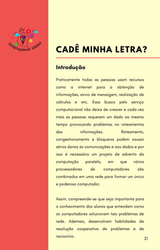 Praticamente todas as pessoas usam recursos
como a internet para a obtenção de
informações, envio de mensagem, realização de
cálculos e etc. Essa busca pelo serviço
computacional não deixa de crescer e cada vez
mais as pessoas requerem um dado ao mesmo
tempo provocando problemas no roteamentos
das informações. Roteamento,
congestionamento e bloqueios podem causar
sérios danos às comunicações e aos dados e por
isso é necessário um projeto de advento da
computação paralela, em que vários
processadores de computadores são
combinados em uma rede para formar um único
e poderoso computador.
Assim, compreende-se que seja importante para
o conhecimento dos alunos que entendam como
os computadores solucionam tais problemas de
rede. Ademais, desenvolvam habilidades de
resolução cooperativa de problemas e de
raciocínio.
Introdução
CADÊ MINHA LETRA?
21
 