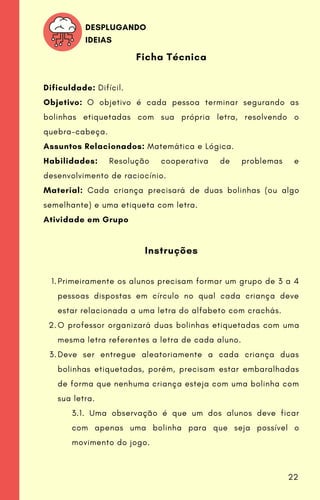 Primeiramente os alunos precisam formar um grupo de 3 a 4
pessoas dispostas em círculo no qual cada criança deve
estar relacionada a uma letra do alfabeto com crachás.
O professor organizará duas bolinhas etiquetadas com uma
mesma letra referentes a letra de cada aluno.
Deve ser entregue aleatoriamente a cada criança duas
bolinhas etiquetadas, porém, precisam estar embaralhadas
de forma que nenhuma criança esteja com uma bolinha com
sua letra.
Ficha Técnica
Dificuldade: Difícil.
Objetivo: O objetivo é cada pessoa terminar segurando as
bolinhas etiquetadas com sua própria letra, resolvendo o
quebra-cabeça.
Assuntos Relacionados: Matemática e Lógica.
Habilidades: Resolução cooperativa de problemas e
desenvolvimento de raciocínio.
Material: Cada criança precisará de duas bolinhas (ou algo
semelhante) e uma etiqueta com letra.
Atividade em Grupo
Instruções
1.
2.
3.
3.1. Uma observação é que um dos alunos deve ficar
com apenas uma bolinha para que seja possível o
movimento do jogo.
DESPLUGANDO
IDEIAS
22
 