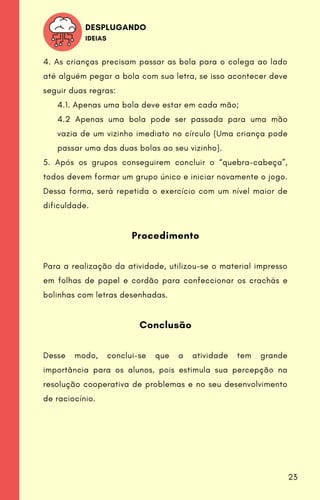 4. As crianças precisam passar as bola para o colega ao lado
até alguém pegar a bola com sua letra, se isso acontecer deve
seguir duas regras:
4.1. Apenas uma bola deve estar em cada mão;
4.2 Apenas uma bola pode ser passada para uma mão
vazia de um vizinho imediato no círculo (Uma criança pode
passar uma das duas bolas ao seu vizinho).
5. Após os grupos conseguirem concluir o “quebra-cabeça”,
todos devem formar um grupo único e iniciar novamente o jogo.
Dessa forma, será repetida o exercício com um nível maior de
dificuldade.
Procedimento
Para a realização da atividade, utilizou-se o material impresso
em folhas de papel e cordão para confeccionar os crachás e
bolinhas com letras desenhadas.
Conclusão
Desse modo, conclui-se que a atividade tem grande
importância para os alunos, pois estimula sua percepção na
resolução cooperativa de problemas e no seu desenvolvimento
de raciocínio.
DESPLUGANDO
IDEIAS
23
 
