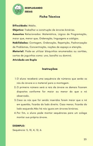 O aluno receberá uma sequência de números que serão os
nós da árvore e o material para a montagem.
O primeiro número será a raiz da árvore os demais ficaram
dispostos conforme for maior ou menor do que o nó
observado.
Caso os nós que for sendo inseridos forem maior que o nó
em questão, ficarão do lado direito. Caso menor, ficarão do
lado esquerdo.Não há nós iguais em árvores binárias.
Por fim, o aluno pode montar sequências para um colega
montar sua própria árvore.
Ficha Técnica
Dificuldade: Médio.
Objetivo: Trabalhar a construção de árvores binárias.
Assuntos Relacionados: Matemática, Lógica de Programação,
maior que, menor que, Ordenação, linguagens e códigos.
Habilidades: Contagem, Ordenação, Repetição, Padronização
de Problemas, Concentração, noções de espaço e atenção.
Material: Pode-se utilizar bloquinhos enumerados ou cartões,
cartas de joguinhos como: uno, baralho ou dominó.
Atividade em Dupla
Instruções
1.
2.
3.
4.
EXEMPLO:
Sequência: 5, 10, 4, 12, 6.
DESPLUGANDO
IDEIAS
25
 